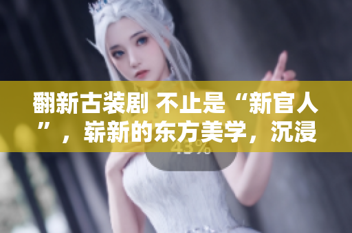 翻新古装剧 不止是“新官人”，崭新的东方美学，沉浸式的新体验