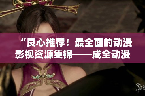 “良心推荐！最全面的动漫影视资源集锦——成全动漫影视大全”
