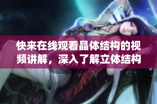 快来在线观看晶体结构的视频讲解，深入了解立体结构和分子组成(1)
