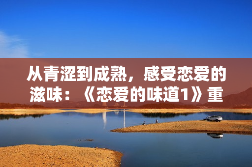 从青涩到成熟，感受恋爱的滋味：《恋爱的味道1》重磅回归！