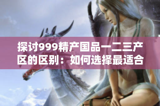 探讨999精产国品一二三产区的区别：如何选择最适合的产品？
