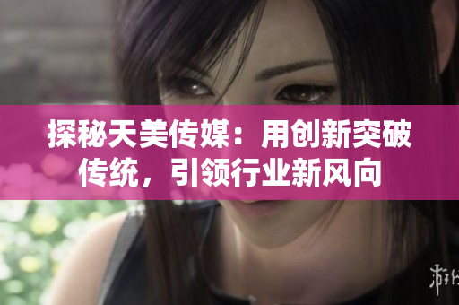 探秘天美传媒：用创新突破传统，引领行业新风向