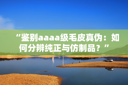 “鉴别aaaa级毛皮真伪：如何分辨纯正与仿制品？”