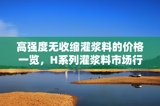 高强度无收缩灌浆料的价格一览，H系列灌浆料市场行情简析