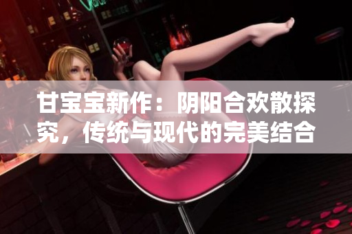 甘宝宝新作：阴阳合欢散探究，传统与现代的完美结合