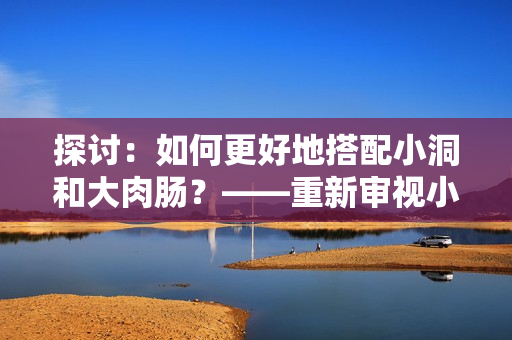 探讨：如何更好地搭配小洞和大肉肠？——重新审视小吃文化的深层次内涵