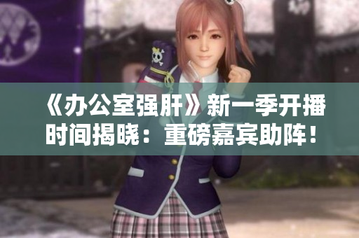 《办公室强肝》新一季开播时间揭晓：重磅嘉宾助阵！