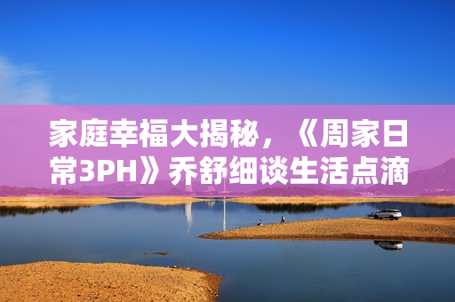家庭幸福大揭秘，《周家日常3PH》乔舒细谈生活点滴