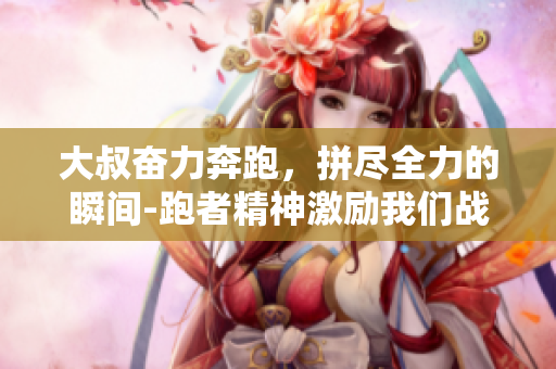 大叔奋力奔跑，拼尽全力的瞬间-跑者精神激励我们战胜困难
