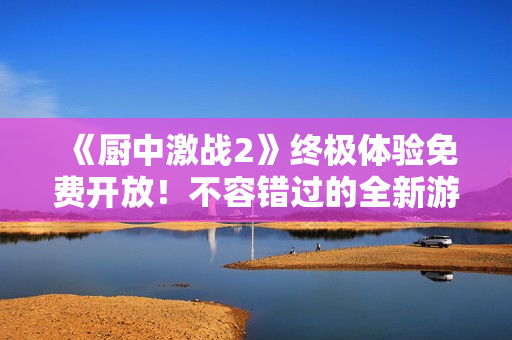 《厨中激战2》终极体验免费开放！不容错过的全新游戏沉浸感