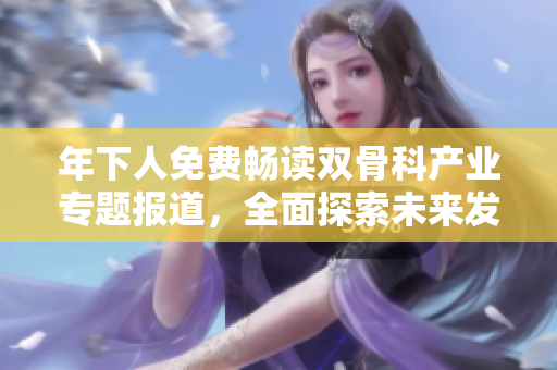 年下人免费畅读双骨科产业专题报道，全面探索未来发展趋势