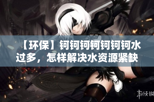 【环保】钶钶钶钶钶钶钶水过多，怎样解决水资源紧缺问题？