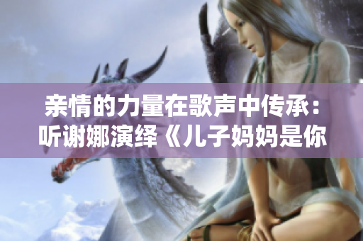 亲情的力量在歌声中传承：听谢娜演绎《儿子妈妈是你的人》