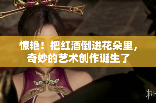 惊艳！把红酒倒进花朵里，奇妙的艺术创作诞生了