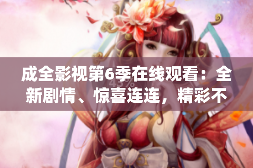成全影视第6季在线观看：全新剧情、惊喜连连，精彩不容错过(1)