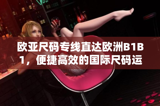 欧亚尺码专线直达欧洲B1B1，便捷高效的国际尺码运输服务