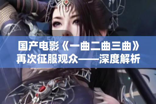 国产电影《一曲二曲三曲》再次征服观众——深度解析影片中的情感和哲理价值