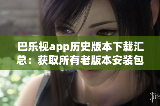 巴乐视app历史版本下载汇总：获取所有老版本安装包技巧分享(1)