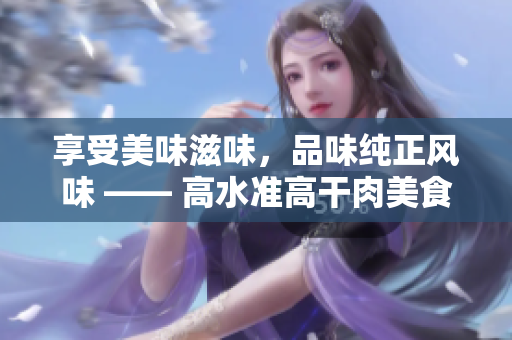 享受美味滋味，品味纯正风味 —— 高水准高干肉美食分享