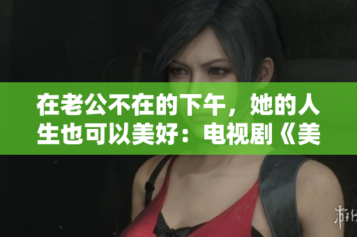 在老公不在的下午，她的人生也可以美好：电视剧《美好时光》