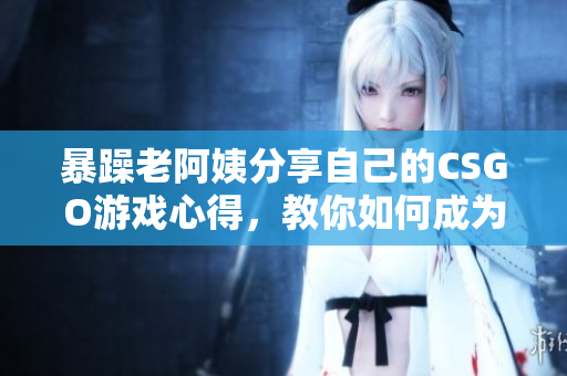 暴躁老阿姨分享自己的CSGO游戏心得，教你如何成为游戏高手
