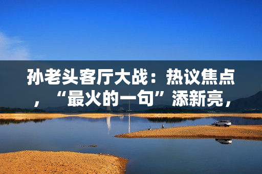 孙老头客厅大战：热议焦点，“最火的一句”添新亮，网友点赞纷纷