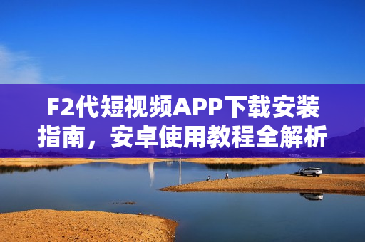 F2代短视频APP下载安装指南，安卓使用教程全解析