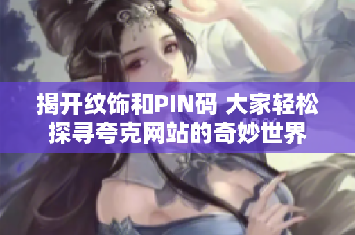揭开纹饰和PIN码 大家轻松探寻夸克网站的奇妙世界