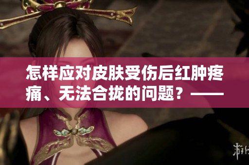 怎样应对皮肤受伤后红肿疼痛、无法合拢的问题？——必备护理攻略！