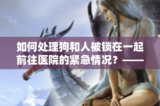 如何处理狗和人被锁在一起前往医院的紧急情况？——注意事项指南