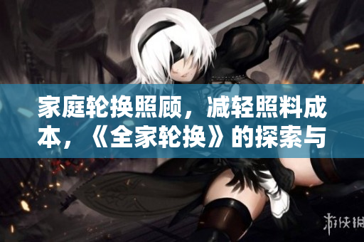 家庭轮换照顾，减轻照料成本，《全家轮换》的探索与实践