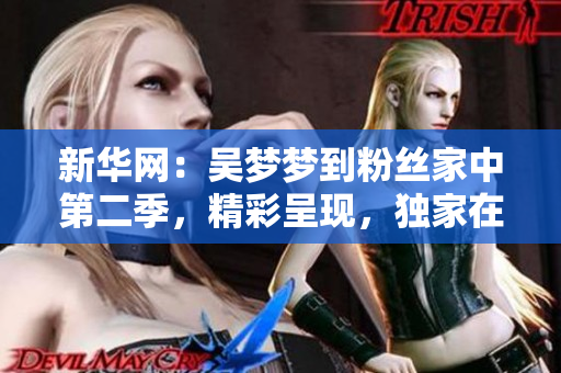 新华网：吴梦梦到粉丝家中第二季，精彩呈现，独家在线观看