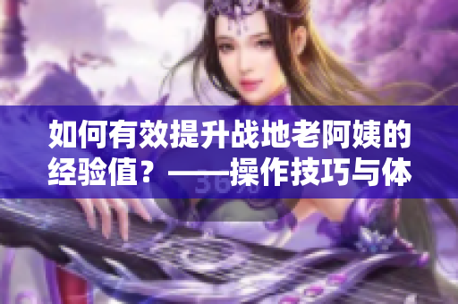 如何有效提升战地老阿姨的经验值？——操作技巧与体验分享