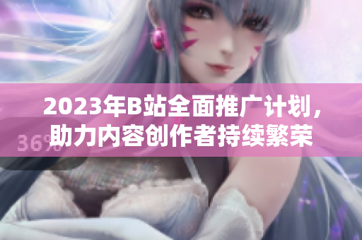 2023年B站全面推广计划，助力内容创作者持续繁荣