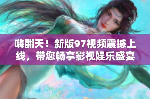 嗨翻天！新版97视频震撼上线，带您畅享影视娱乐盛宴