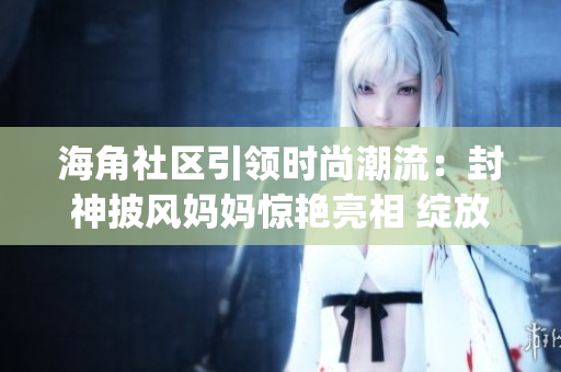 海角社区引领时尚潮流：封神披风妈妈惊艳亮相 绽放母爱力量(1)