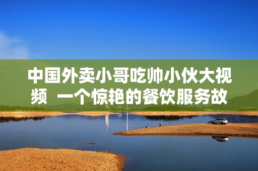 中国外卖小哥吃帅小伙大视频  一个惊艳的餐饮服务故事
