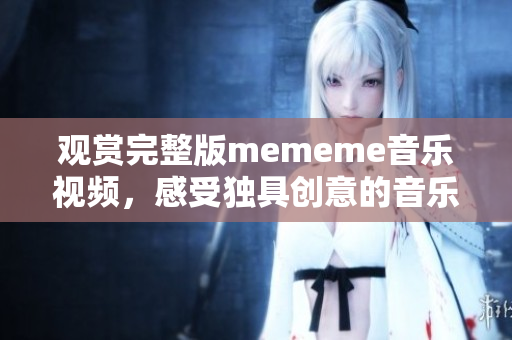观赏完整版mememe音乐视频，感受独具创意的音乐和画面的共鸣