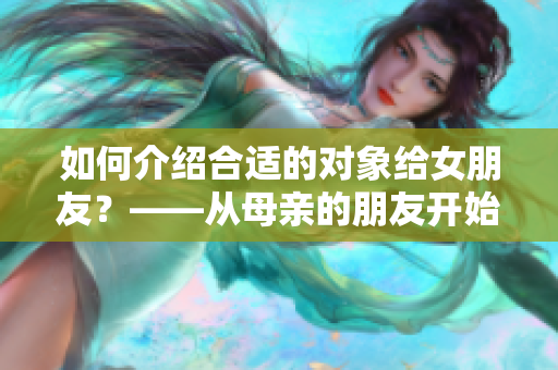 如何介绍合适的对象给女朋友？——从母亲的朋友开始！