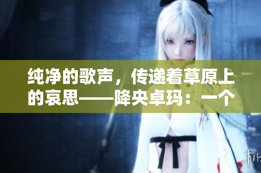 纯净的歌声，传递着草原上的哀思——降央卓玛：一个藏族女孩的传奇