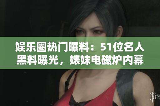 娱乐圈热门曝料：51位名人黑料曝光，婊妹电磁炉内幕揭秘