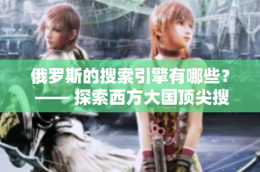 俄罗斯的搜索引擎有哪些？ —— 探索西方大国顶尖搜索引擎排名