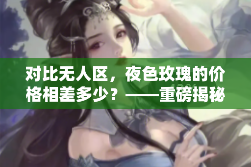 对比无人区，夜色玫瑰的价格相差多少？——重磅揭秘