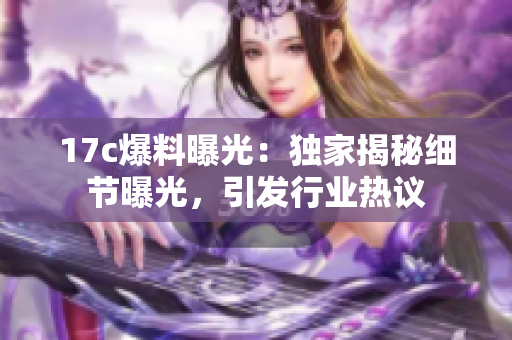 17c爆料曝光：独家揭秘细节曝光，引发行业热议