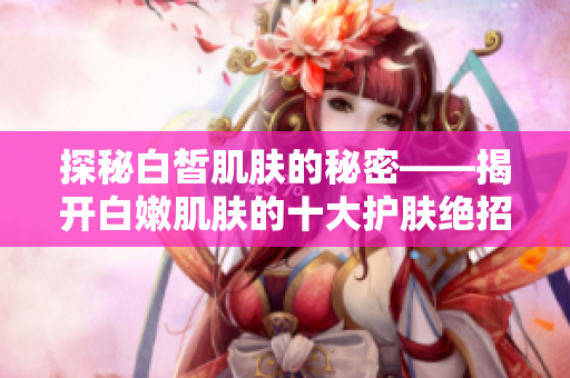 探秘白皙肌肤的秘密——揭开白嫩肌肤的十大护肤绝招