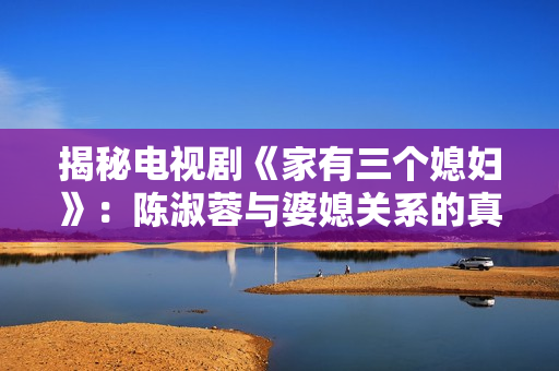 揭秘电视剧《家有三个媳妇》：陈淑蓉与婆媳关系的真相