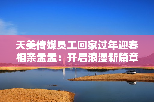 天美传媒员工回家过年迎春相亲孟孟：开启浪漫新篇章