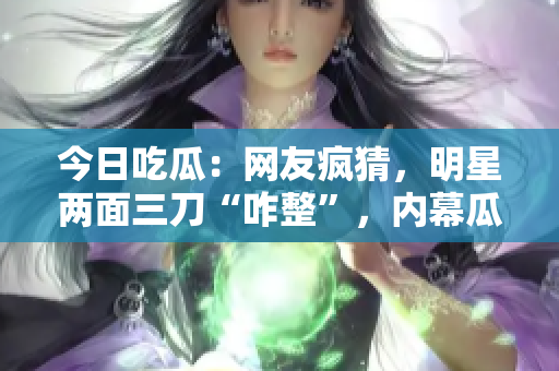 今日吃瓜：网友疯猜，明星两面三刀“咋整”，内幕瓜最新揭晓！