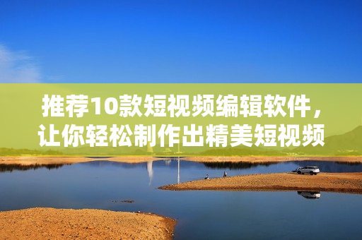 推荐10款短视频编辑软件，让你轻松制作出精美短视频！