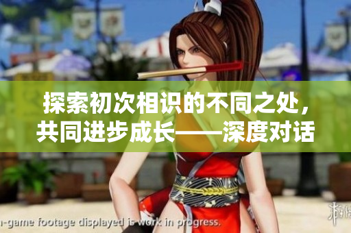 探索初次相识的不同之处，共同进步成长——深度对话第二篇